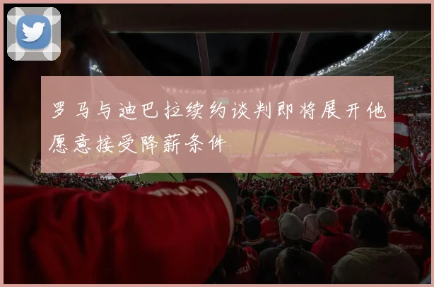 罗马与迪巴拉续约谈判即将展开他愿意接受降薪条件