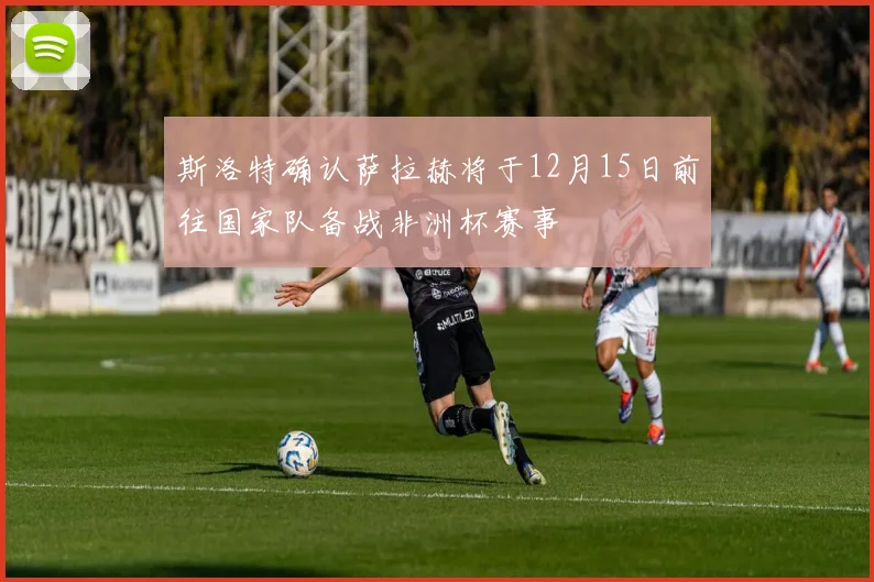 斯洛特确认萨拉赫将于12月15日前往国家队备战非洲杯赛事
