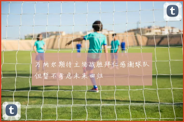 万纳尔期待主场战胜拜仁感谢球队但暂不考虑未来回归