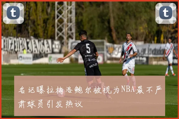 名记曝拉梅洛鲍尔被视为NBA最不严肃球员引发热议