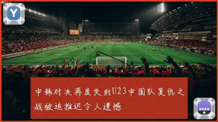 中韩对决再度失利U23中国队复仇之战被迫推迟令人遗憾