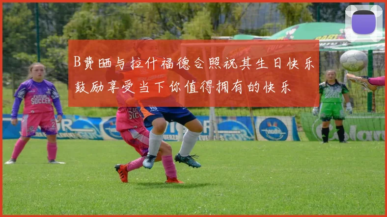 B费晒与拉什福德合照祝其生日快乐鼓励享受当下你值得拥有的快乐