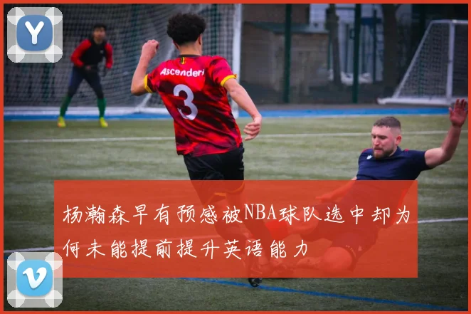 杨瀚森早有预感被NBA球队选中却为何未能提前提升英语能力