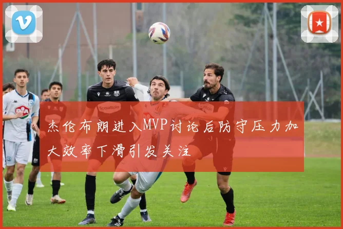 杰伦布朗进入MVP讨论后防守压力加大效率下滑引发关注