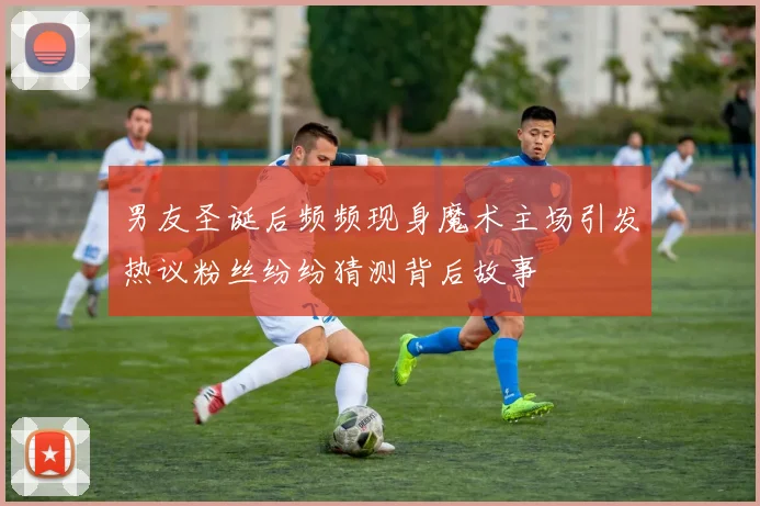 男友圣诞后频频现身魔术主场引发热议粉丝纷纷猜测背后故事