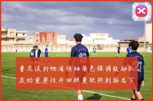 鲁尼谈利物浦领袖角色强调鼓励队友的重要性并回顾曼联热刺排名下滑经历