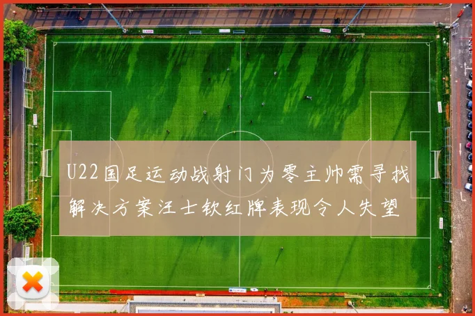 U22国足运动战射门为零主帅需寻找解决方案汪士钦红牌表现令人失望