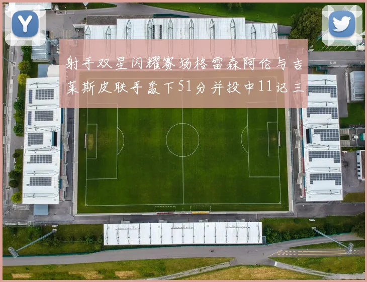 射手双星闪耀赛场格雷森阿伦与吉莱斯皮联手轰下51分并投中11记三分球