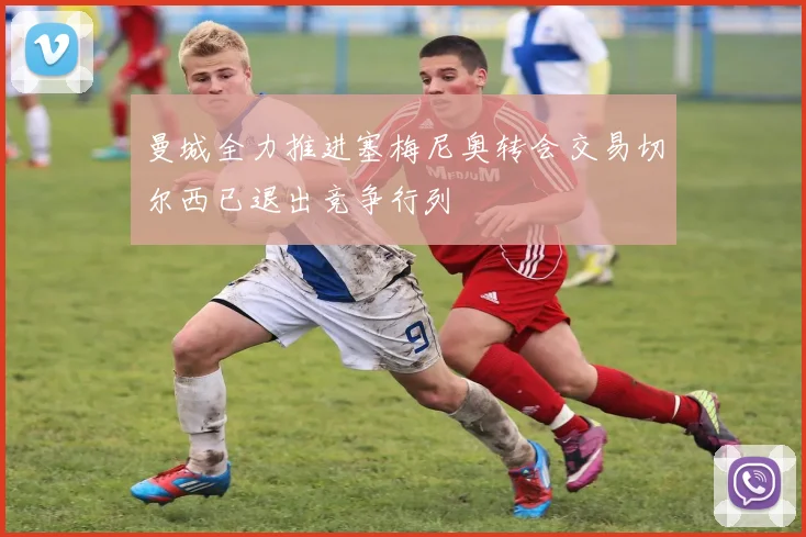 曼城全力推进塞梅尼奥转会交易切尔西已退出竞争行列
