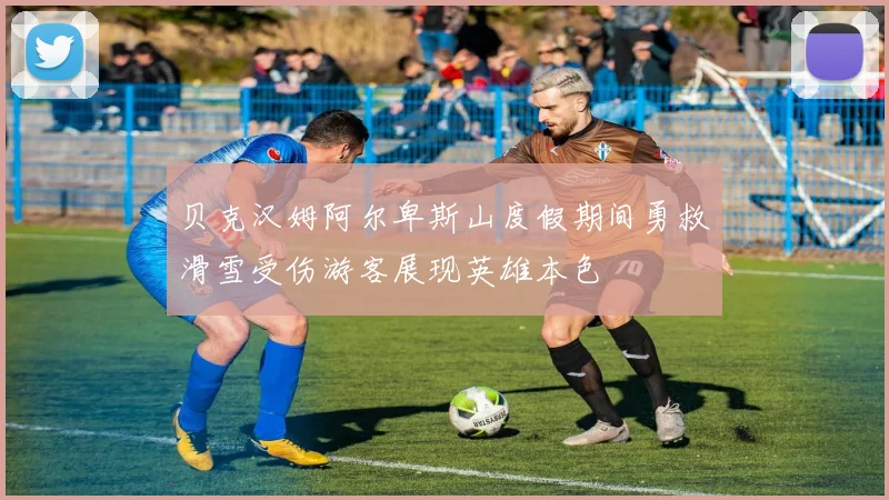 贝克汉姆阿尔卑斯山度假期间勇救滑雪受伤游客展现英雄本色