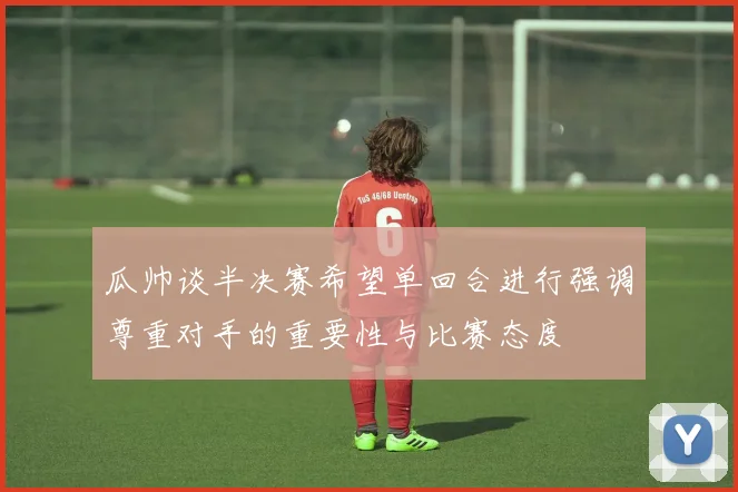 瓜帅谈半决赛希望单回合进行强调尊重对手的重要性与比赛态度