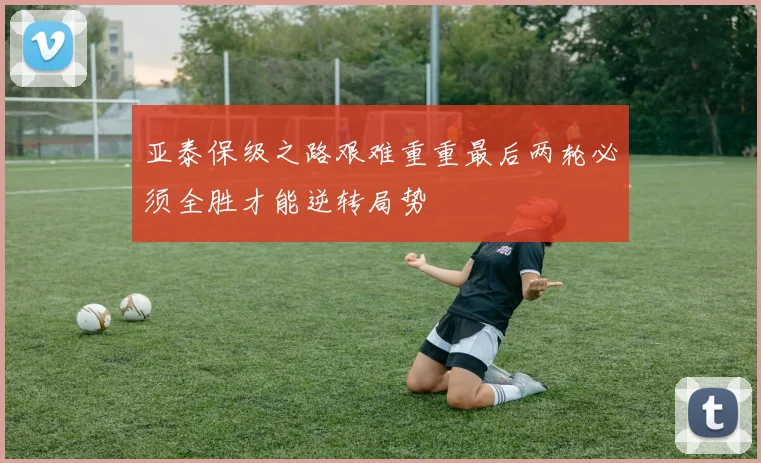 亚泰保级之路艰难重重最后两轮必须全胜才能逆转局势