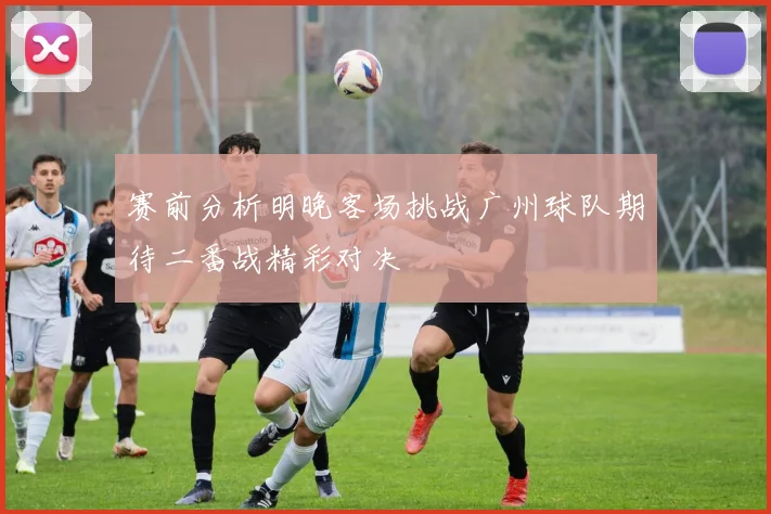 赛前分析明晚客场挑战广州球队期待二番战精彩对决