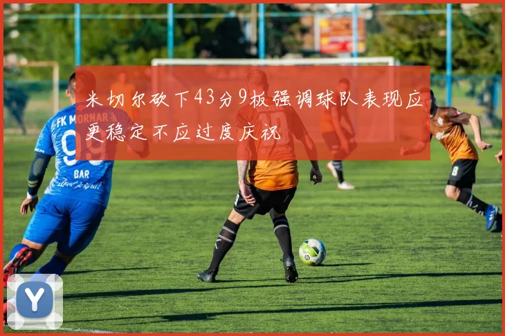 米切尔砍下43分9板强调球队表现应更稳定不应过度庆祝