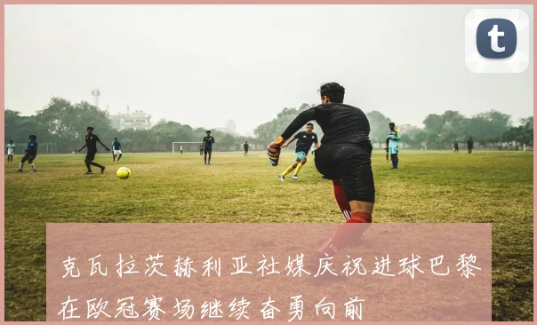 克瓦拉茨赫利亚社媒庆祝进球巴黎在欧冠赛场继续奋勇向前