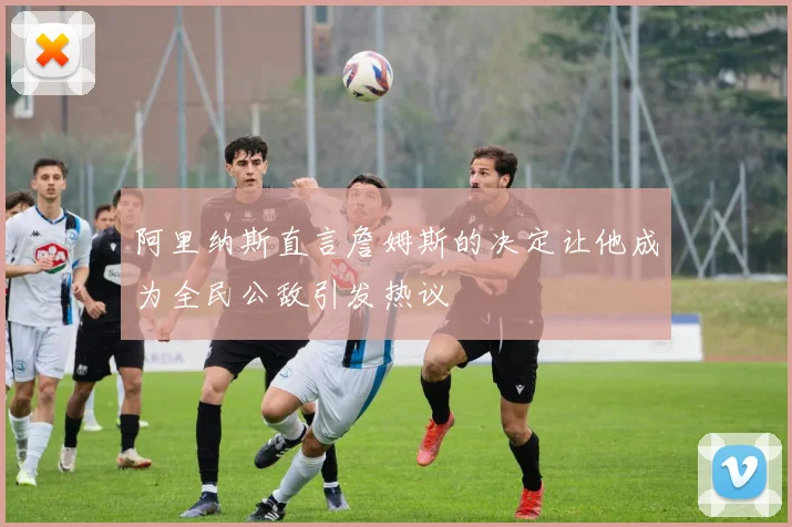 阿里纳斯直言詹姆斯的决定让他成为全民公敌引发热议