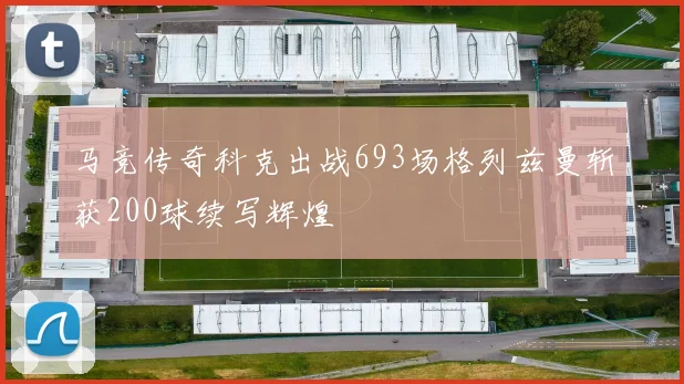 马竞传奇科克出战693场格列兹曼斩获200球续写辉煌